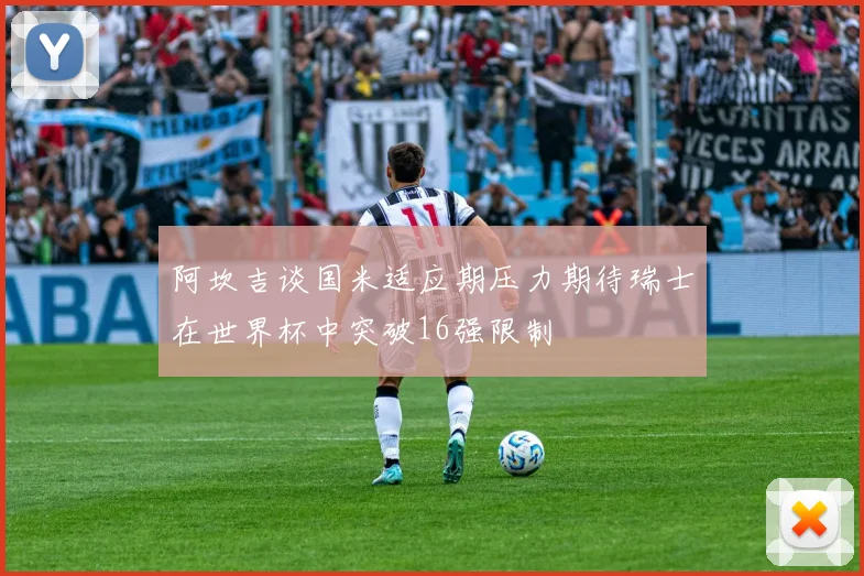 阿坎吉谈国米适应期压力期待瑞士在世界杯中突破16强限制