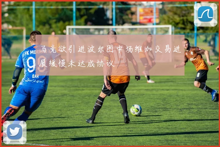 马竞欲引进波尔图中场维加交易进展缓慢未达成协议