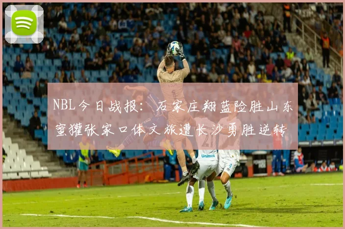 NBL今日战报：石家庄翔蓝险胜山东蜜獾张家口体文旅遭长沙勇胜逆转