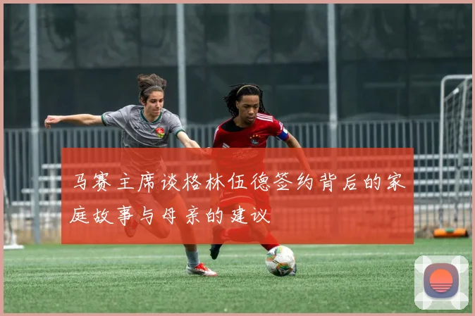 马赛主席谈格林伍德签约背后的家庭故事与母亲的建议