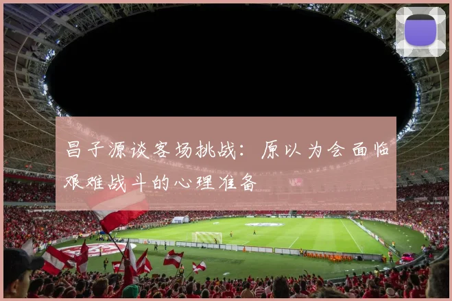 昌子源谈客场挑战：原以为会面临艰难战斗的心理准备