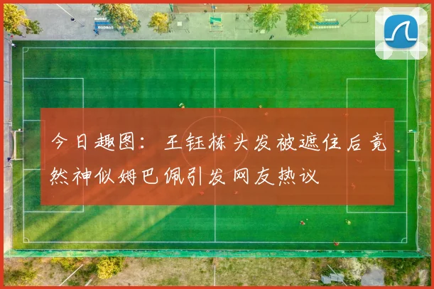 今日趣图：王钰栋头发被遮住后竟然神似姆巴佩引发网友热议