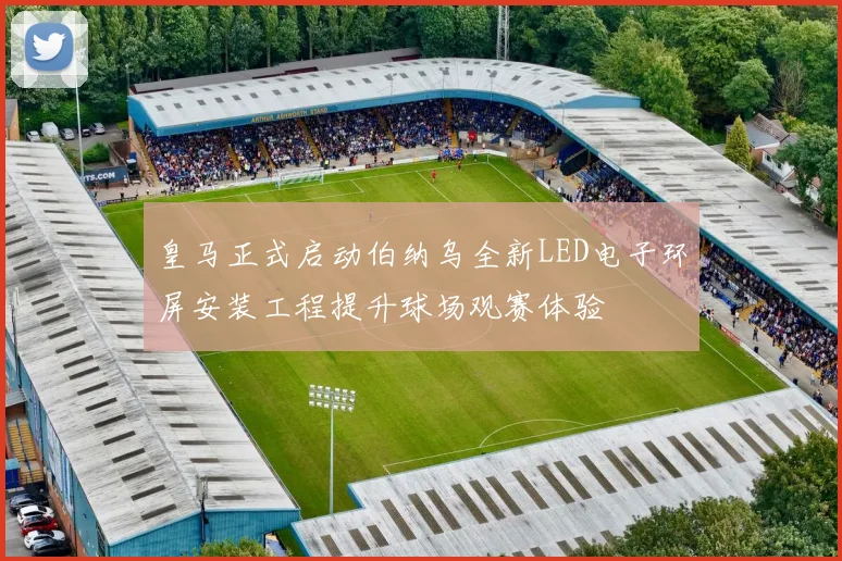 皇马正式启动伯纳乌全新LED电子环屏安装工程提升球场观赛体验