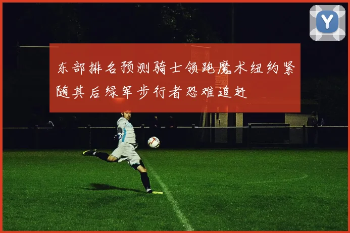 东部排名预测骑士领跑魔术纽约紧随其后绿军步行者恐难追赶