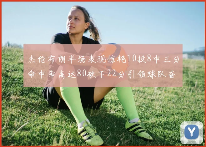 杰伦布朗半场表现惊艳10投8中三分命中率高达80砍下22分引领球队奋勇争先