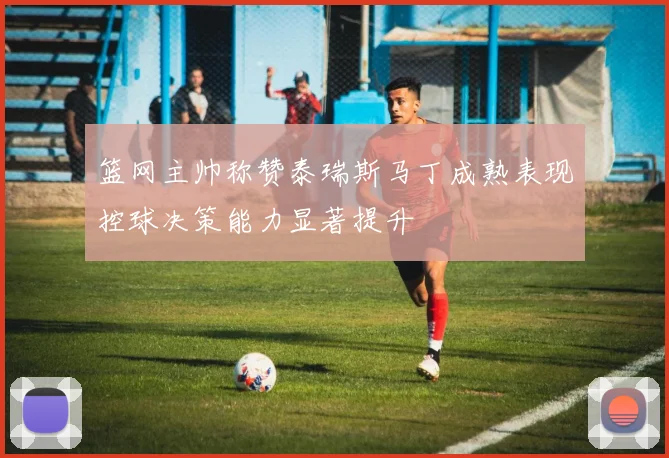 篮网主帅称赞泰瑞斯马丁成熟表现控球决策能力显著提升