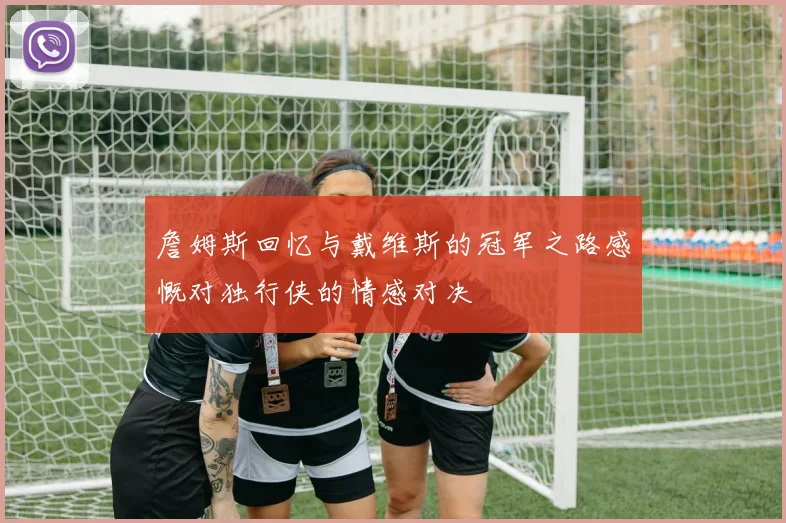詹姆斯回忆与戴维斯的冠军之路感慨对独行侠的情感对决