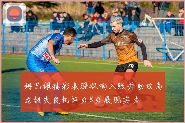 姆巴佩精彩表现双响入账并助攻乌龙错失良机评分8分展现实力