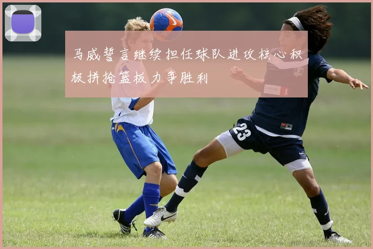 马威誓言继续担任球队进攻核心积极拼抢篮板力争胜利