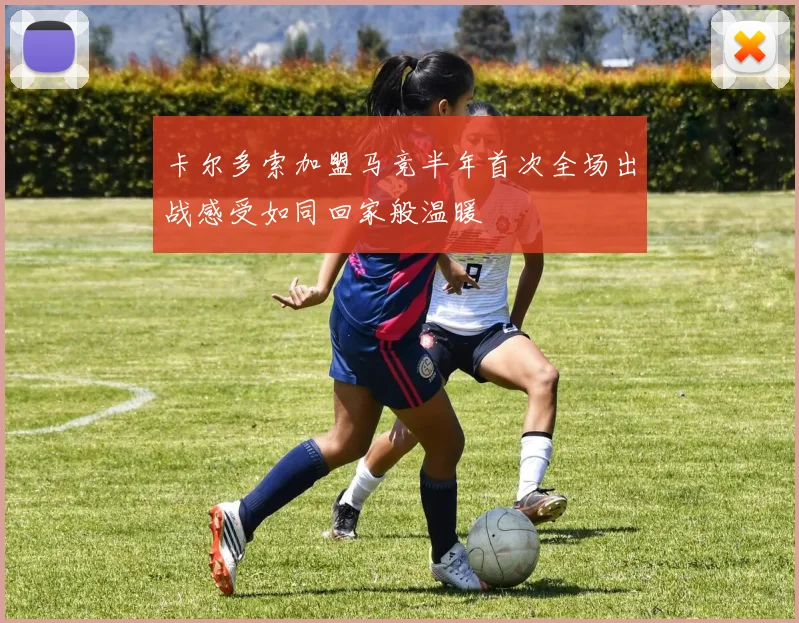 卡尔多索加盟马竞半年首次全场出战感受如同回家般温暖