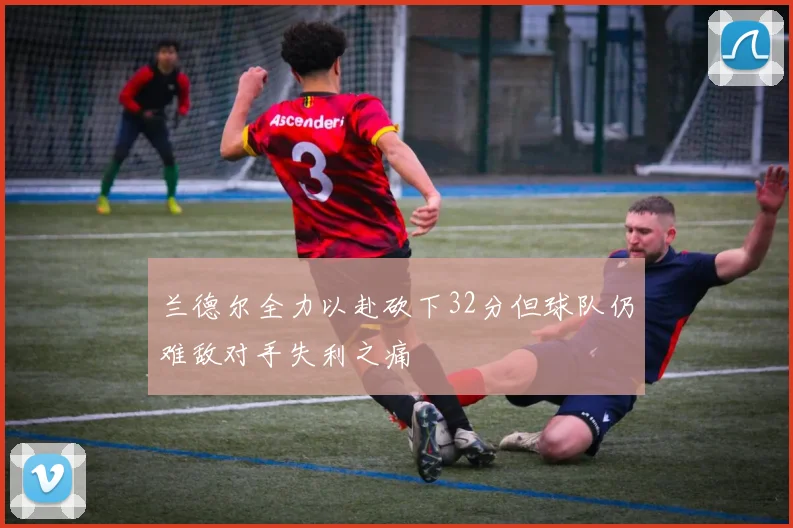 兰德尔全力以赴砍下32分但球队仍难敌对手失利之痛