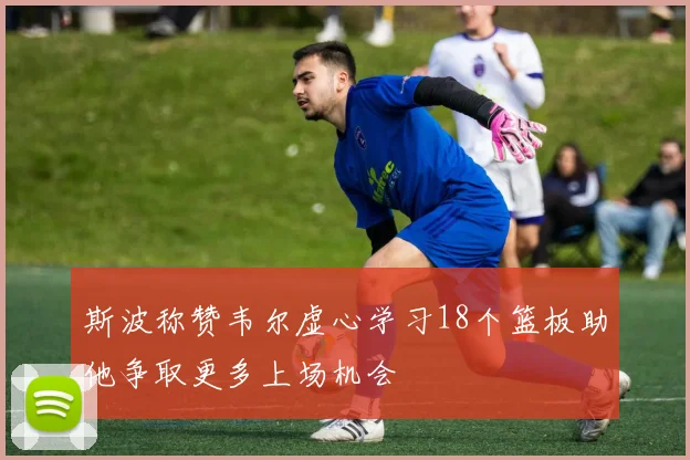 斯波称赞韦尔虚心学习18个篮板助他争取更多上场机会