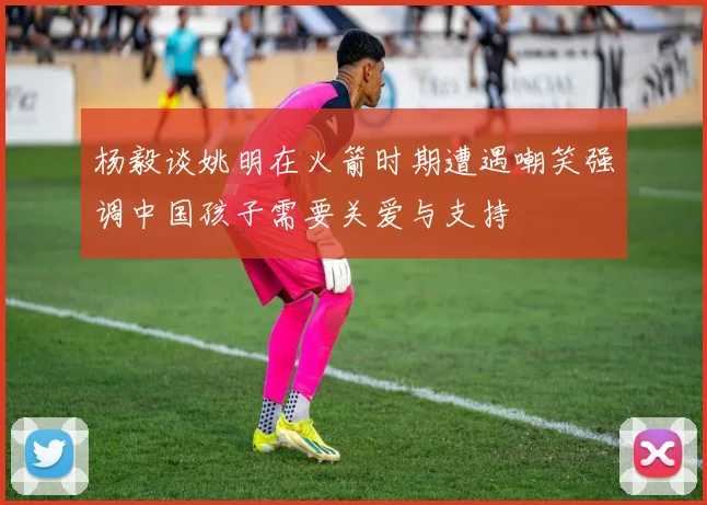 杨毅谈姚明在火箭时期遭遇嘲笑强调中国孩子需要关爱与支持