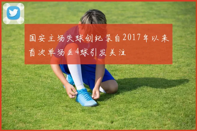 国安主场失球创纪录自2017年以来首次单场丢4球引发关注