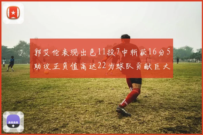 郭艾伦表现出色11投7中斩获16分5助攻正负值高达22为球队贡献巨大