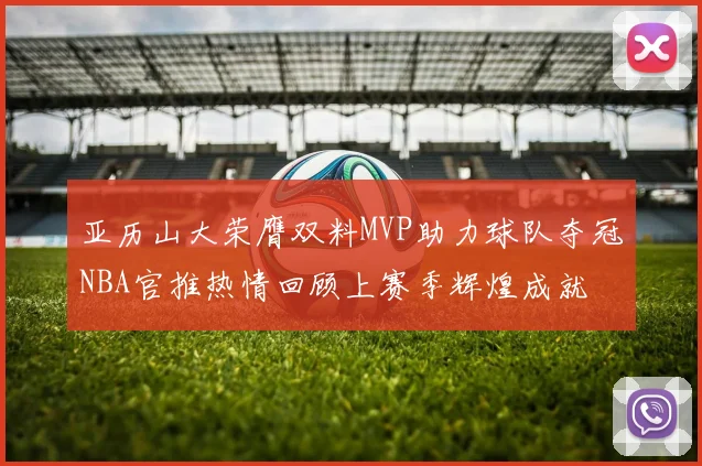 亚历山大荣膺双料MVP助力球队夺冠NBA官推热情回顾上赛季辉煌成就