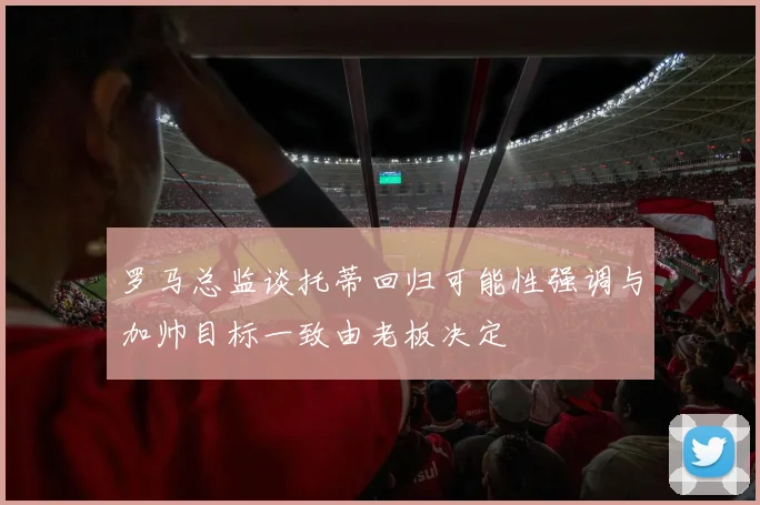 罗马总监谈托蒂回归可能性强调与加帅目标一致由老板决定