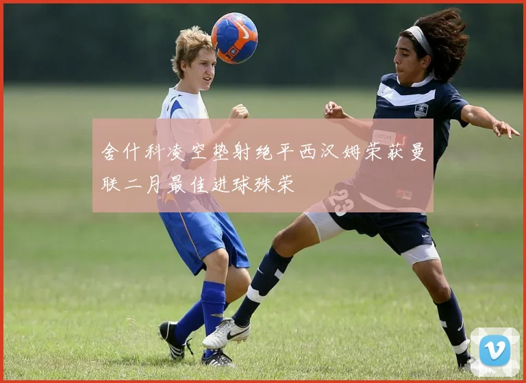 舍什科凌空垫射绝平西汉姆荣获曼联二月最佳进球殊荣