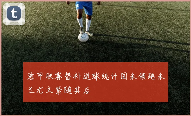 意甲联赛替补进球统计国米领跑米兰尤文紧随其后
