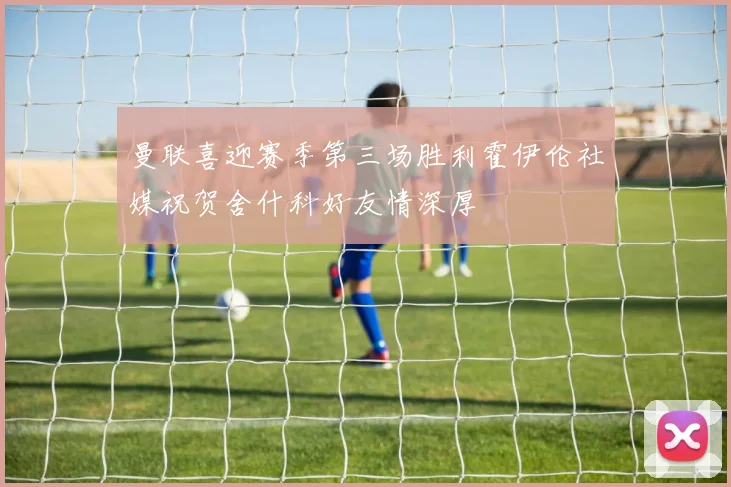 曼联喜迎赛季第三场胜利霍伊伦社媒祝贺舍什科好友情深厚