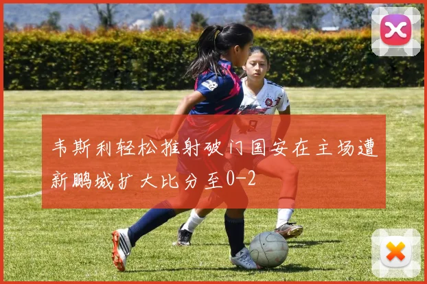 韦斯利轻松推射破门国安在主场遭新鹏城扩大比分至0-2