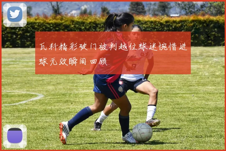 瓦科精彩破门被判越位球迷惋惜进球无效瞬间回顾