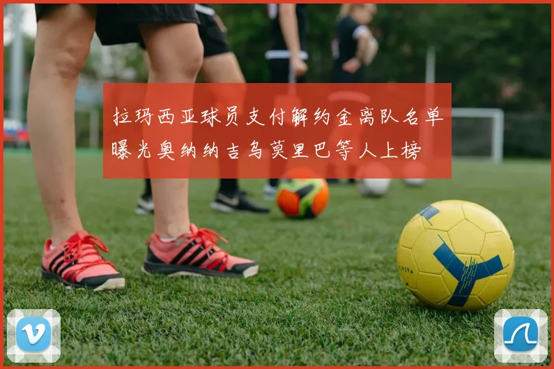 拉玛西亚球员支付解约金离队名单曝光奥纳纳吉乌莫里巴等人上榜