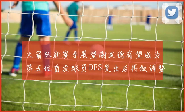 火箭队新赛季展望谢泼德有望成为第五位首发球员DFS复出后再做调整