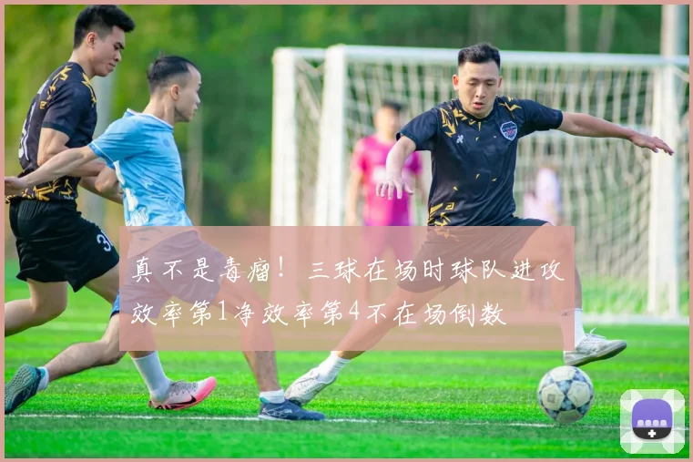 真不是毒瘤！三球在场时球队进攻效率第1净效率第4不在场倒数