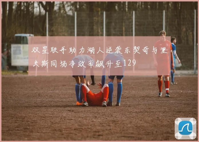 双星联手助力湖人逆袭东契奇与里夫斯同场净效率飙升至129