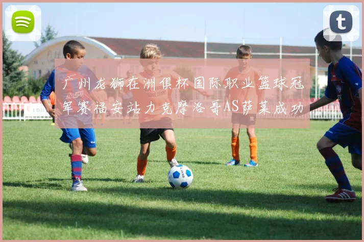 广州龙狮在洲俱杯国际职业篮球冠军赛福安站力克摩洛哥AS萨莱成功晋级